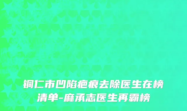 铜仁市凹陷疤痕去除医生在榜清单-麻承志医生再霸榜