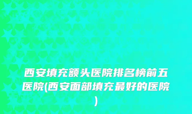西安填充额头医院排名榜前五医院(西安面部填充最好的医院)
