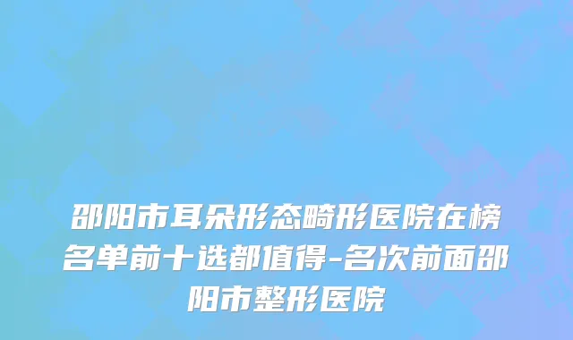 邵阳市耳朵形态畸形医院在榜名单前十选都值得-名次前面邵阳市整形医院