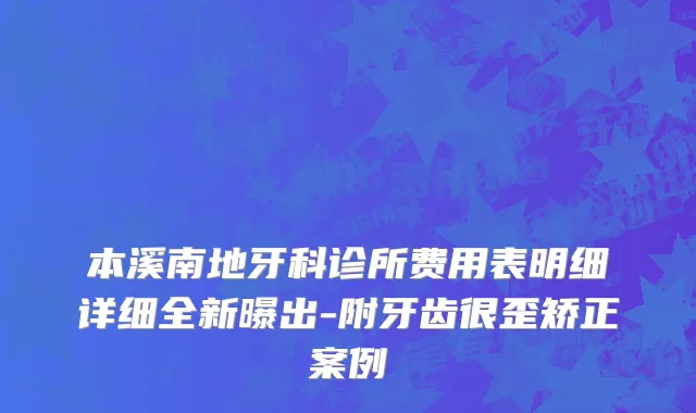 本溪南地牙科诊所费用表明细详细全新曝出-附牙齿很歪矫正案例
