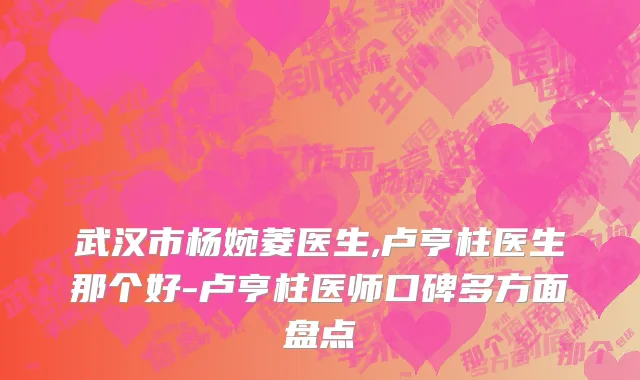 武汉市杨婉菱医生,卢亨柱医生那个好-卢亨柱医师口碑多方面盘点