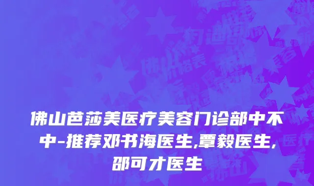 佛山芭莎美医疗美容门诊部中不中-推荐邓书海医生,覃毅医生,邵可才医生