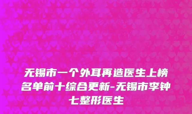 无锡市一个外耳再造医生上榜名单前十综合更新-无锡市李钟七整形医生