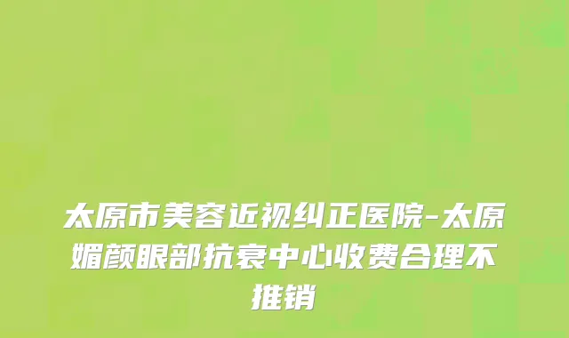 太原市美容近视纠正医院-太原媚颜眼部抗衰中心收费合理不推销