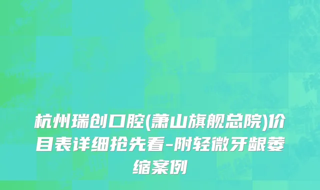 杭州瑞创口腔(萧山旗舰总院)价目表详细抢先看-附轻微牙龈萎缩案例