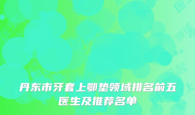 丹东市牙套上鄂垫领域排名前五医生及推荐名单