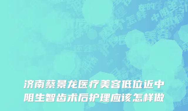 济南蔡景龙医疗美容低位近中阻生智齿术后护理应该怎样做