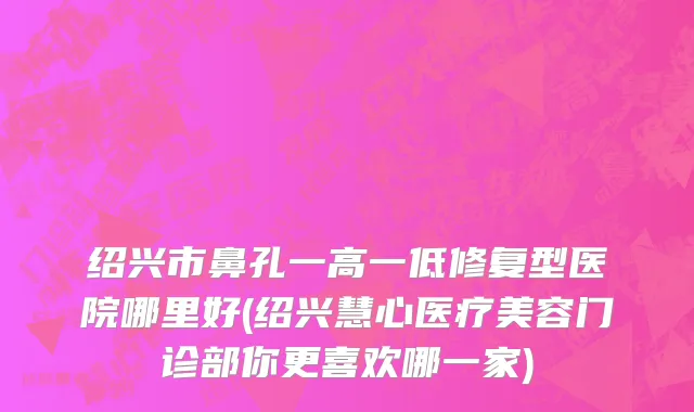 绍兴市鼻孔一高一低修复型医院哪里好(绍兴慧心医疗美容门诊部你更喜欢哪一家)