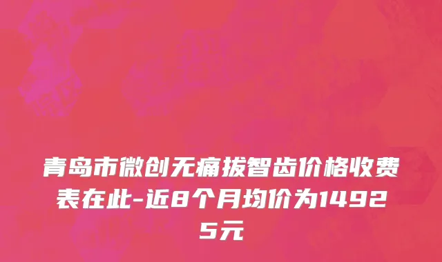 青岛市微创无痛拔智齿价格收费表在此-近8个月均价为14925元