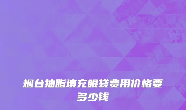 烟台抽脂填充眼袋费用价格要多少钱