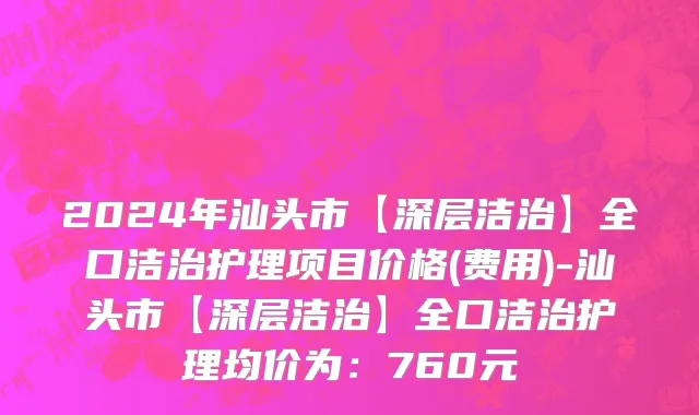 2024年汕头市【深层洁治】全口洁治护理项目价格(费用)-汕头市【深层洁治】全口洁治护理均价为：760元