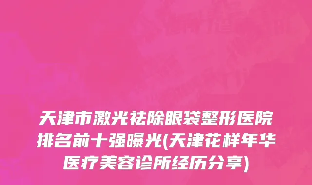 天津市激光祛除眼袋整形医院排名前十强曝光(天津花样年华医疗美容诊所经历分享)