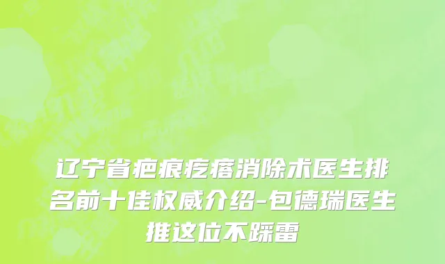 辽宁省疤痕疙瘩消除术医生排名前十佳权威介绍-包德瑞医生推这位不踩雷