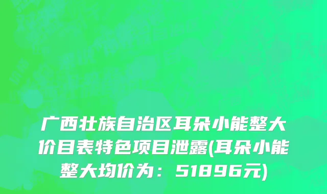 广西壮族自治区耳朵小能整大价目表特色项目泄露(耳朵小能整大均价为：51896元)