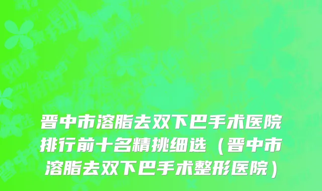 晋中市溶脂去双下巴手术医院排行前十名精挑细选（晋中市溶脂去双下巴手术整形医院）
