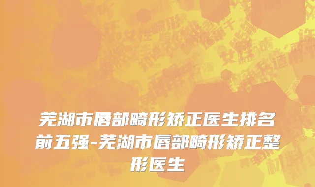 芜湖市唇部畸形矫正医生排名前五强-芜湖市唇部畸形矫正整形医生