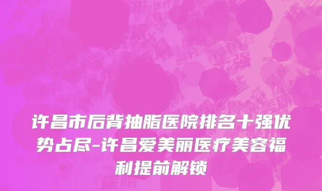 许昌市后背抽脂医院排名十强优势占尽-许昌爱美丽医疗美容福利提前解锁