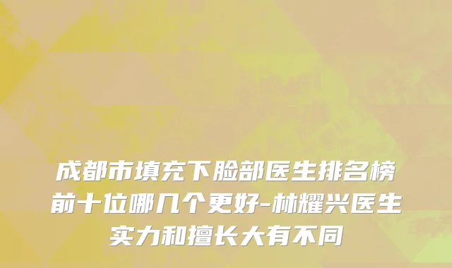 成都市填充下脸部医生排名榜前十位哪几个更好-林耀兴医生实力和擅长大有不同