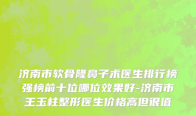 济南市软骨隆鼻子术医生排行榜强榜前十位哪位效果好-济南市王玉柱整形医生价格高但很值