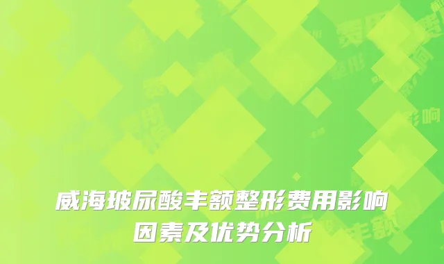 威海玻尿酸丰额整形费用影响因素及优势分析