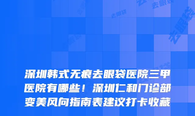 深圳韩式无痕去眼袋医院三甲医院有哪些!深圳仁和门诊部变美风向指南表建议打卡收藏