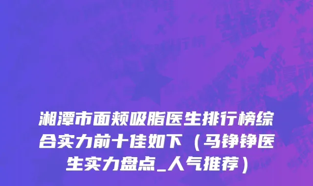 湘潭市面颊吸脂医生排行榜综合实力前十佳如下（马铮铮医生实力盘点_人气推荐）