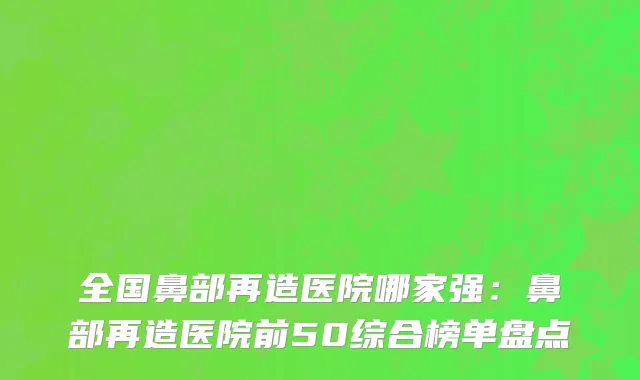 全国鼻部再造医院哪家强：鼻部再造医院前50综合榜单盘点