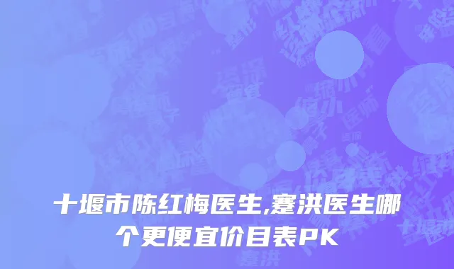 十堰市陈红梅医生,蹇洪医生哪个更便宜价目表PK