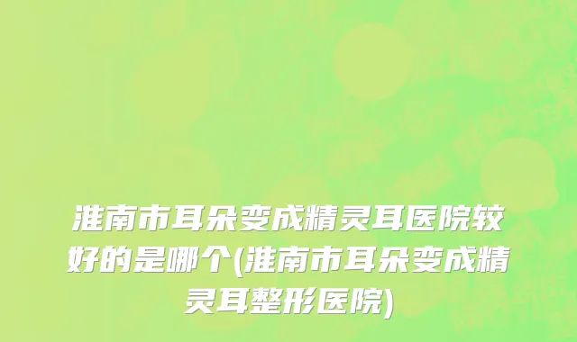 淮南市耳朵变成精灵耳医院较好的是哪个(淮南市耳朵变成精灵耳整形医院)