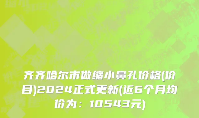 齐齐哈尔市做缩小鼻孔价格(价目)2024正式更新(近6个月均价为：10543元)