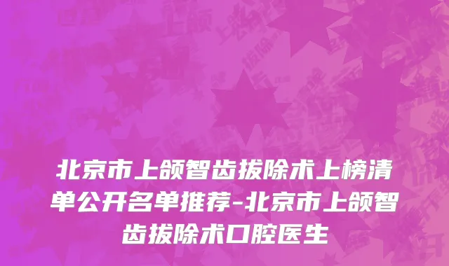 北京市上颌智齿拔除术上榜清单公开名单推荐-北京市上颌智齿拔除术口腔医生