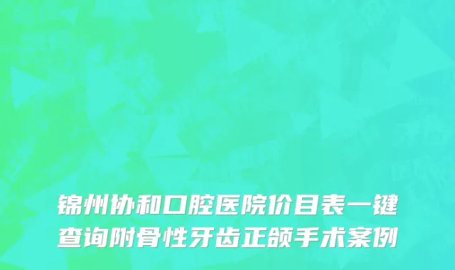 锦州协和口腔医院价目表一键查询附骨性牙齿正颌手术案例
