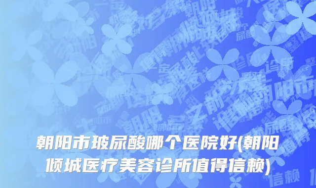 朝阳市玻尿酸哪个医院好(朝阳倾城医疗美容诊所值得信赖)