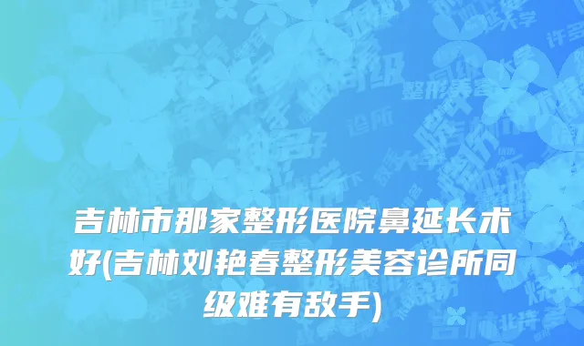 吉林市那家整形医院鼻延长术好(吉林刘艳春整形美容诊所同级难有敌手)