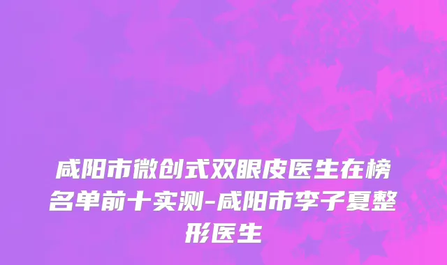 咸阳市微创式双眼皮医生在榜名单前十实测-咸阳市李子夏整形医生
