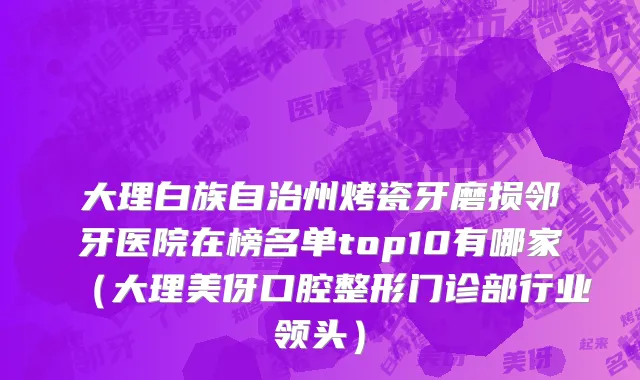 大理白族自治州烤瓷牙磨损邻牙医院在榜名单top10有哪家（大理美伢口腔整形门诊部行业领头）