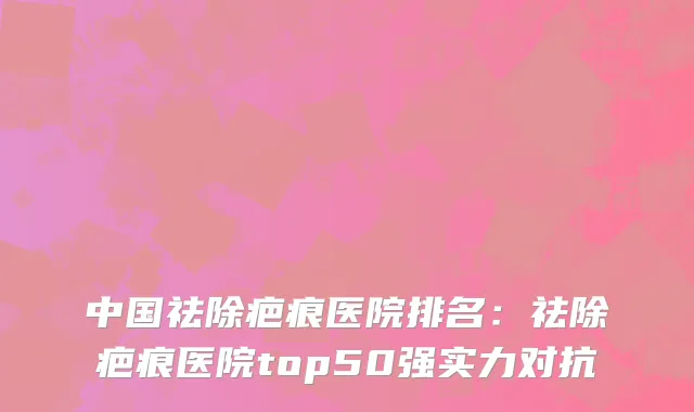 中国祛除疤痕医院排名：祛除疤痕医院top50强实力对抗