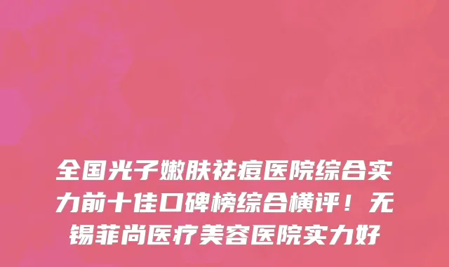 全国光子嫩肤祛痘医院综合实力前十佳口碑榜综合横评!无锡菲尚医疗美容医院实力好