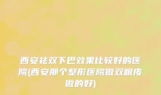 西安祛双下巴效果比较好的医院(西安那个整形医院做双眼皮做的好)