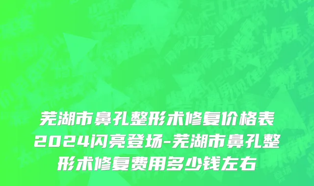 芜湖市鼻孔整形术修复价格表2024闪亮登场-芜湖市鼻孔整形术修复费用多少钱左右