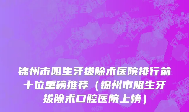 锦州市阻生牙拔除术医院排行前十位重磅推荐（锦州市阻生牙拔除术口腔医院上榜）