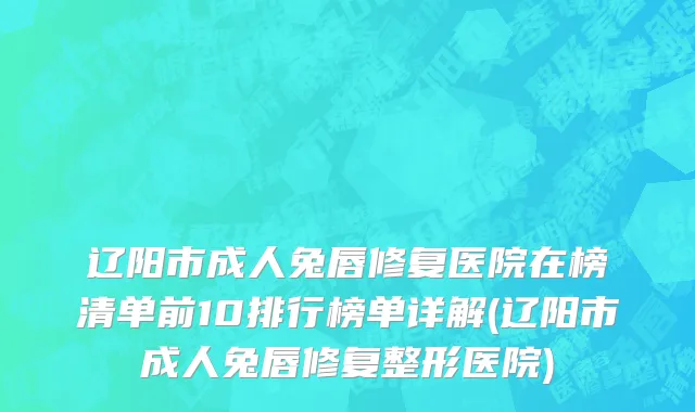 辽阳市成人兔唇修复医院在榜清单前10排行榜单详解(辽阳市成人兔唇修复整形医院)