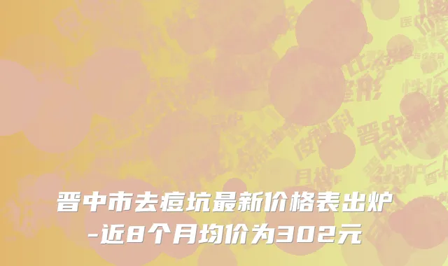 晋中市去痘坑最新价格表出炉-近8个月均价为302元