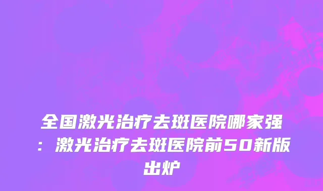 全国激光治疗去斑医院哪家强：激光治疗去斑医院前50新版出炉