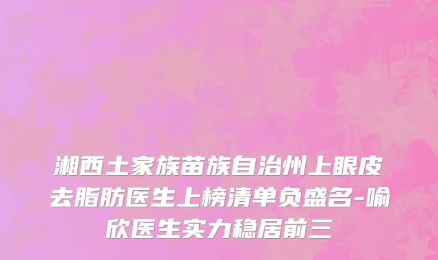 湘西土家族苗族自治州上眼皮去脂肪医生上榜清单负盛名-喻欣医生实力稳居前三