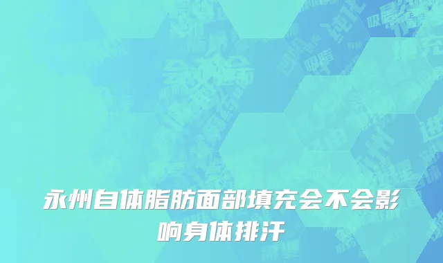 永州自体脂肪面部填充会不会影响身体排汗