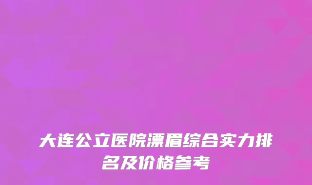 大连公立医院漂眉综合实力排名及价格参考