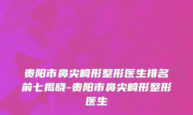 贵阳市鼻尖畸形整形医生排名前七揭晓-贵阳市鼻尖畸形整形医生