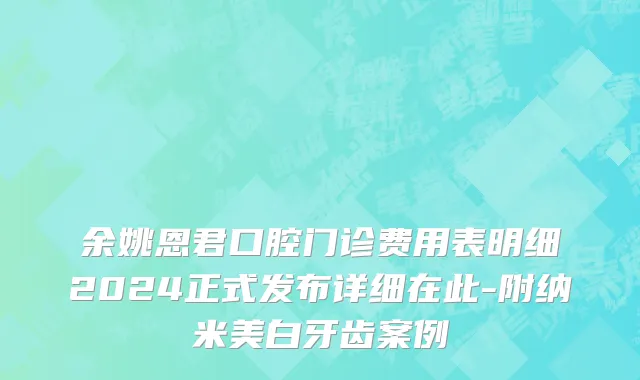 余姚恩君口腔门诊费用表明细2024正式发布详细在此-附纳米美白牙齿案例