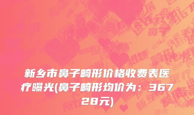 新乡市鼻子畸形价格收费表医疗曝光(鼻子畸形均价为：36728元)